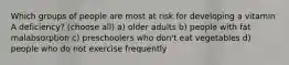 Which groups of people are most at risk for developing a vitamin A deficiency? (choose all) a) older adults b) people with fat malabsorption c) preschoolers who don't eat vegetables d) people who do not exercise frequently