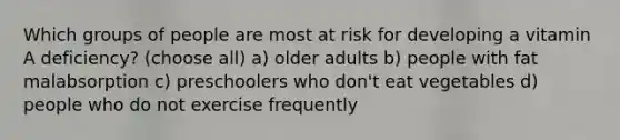 Which groups of people are most at risk for developing a vitamin A deficiency? (choose all) a) older adults b) people with fat malabsorption c) preschoolers who don't eat vegetables d) people who do not exercise frequently