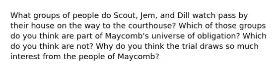 What groups of people do Scout, Jem, and Dill watch pass by their house on the way to the courthouse? Which of those groups do you think are part of Maycomb's universe of obligation? Which do you think are not? Why do you think the trial draws so much interest from the people of Maycomb?