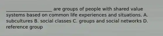 ____________________ are groups of people with shared value systems based on common life experiences and situations. A. subcultures B. social classes C. groups and social networks D. reference group