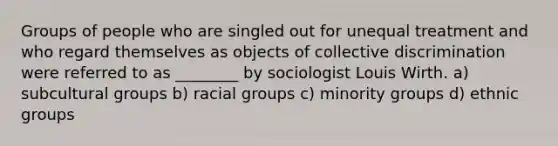 Groups of people who are singled out for unequal treatment and who regard themselves as objects of collective discrimination were referred to as ________ by sociologist Louis Wirth. a) subcultural groups b) racial groups c) minority groups d) ethnic groups