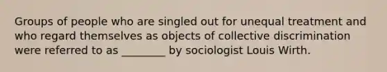 Groups of people who are singled out for unequal treatment and who regard themselves as objects of collective discrimination were referred to as ________ by sociologist Louis Wirth.