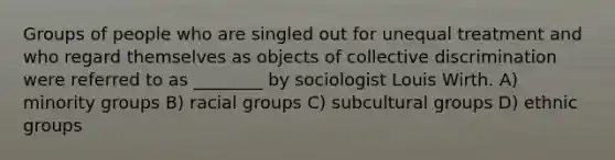 Groups of people who are singled out for unequal treatment and who regard themselves as objects of collective discrimination were referred to as ________ by sociologist Louis Wirth. A) minority groups B) racial groups C) subcultural groups D) ethnic groups