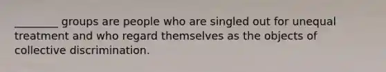 ________ groups are people who are singled out for unequal treatment and who regard themselves as the objects of collective discrimination.