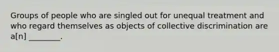 Groups of people who are singled out for unequal treatment and who regard themselves as objects of collective discrimination are a[n] ________.