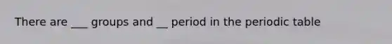 There are ___ groups and __ period in <a href='https://www.questionai.com/knowledge/kIrBULvFQz-the-periodic-table' class='anchor-knowledge'>the periodic table</a>