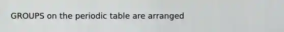 GROUPS on the periodic table are arranged