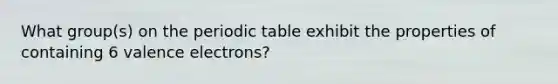 What group(s) on the periodic table exhibit the properties of containing 6 valence electrons?