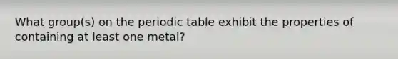 What group(s) on the periodic table exhibit the properties of containing at least one metal?