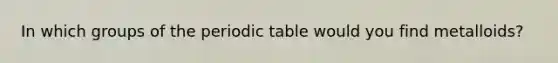 In which groups of the periodic table would you find metalloids?