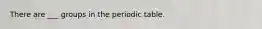 There are ___ groups in the periodic table.