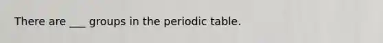 There are ___ groups in the periodic table.