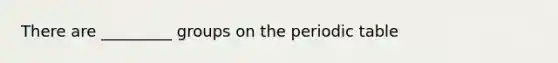 There are _________ groups on the periodic table