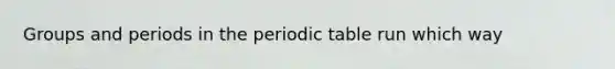 Groups and periods in the periodic table run which way