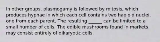 In other groups, plasmogamy is followed by mitosis, which produces hyphae in which each cell contains two haploid nuclei, one from each parent. The resulting ______ can be limited to a small number of cells. The edible mushrooms found in markets may consist entirely of dikaryotic cells.