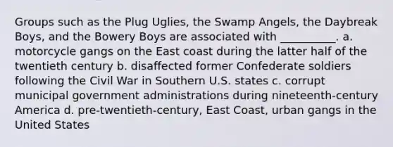 Groups such as the Plug Uglies, the Swamp Angels, the Daybreak Boys, and the Bowery Boys are associated with __________. a. motorcycle gangs on the East coast during the latter half of the twentieth century b. disaffected former Confederate soldiers following the Civil War in Southern U.S. states c. corrupt municipal government administrations during nineteenth-century America d. pre-twentieth-century, East Coast, urban gangs in the United States