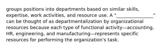 groups positions into departments based on similar skills, expertise, work activities, and resource use. A "________________" can be thought of as departmentalization by organizational resources because each type of functional activity—accounting, HR, engineering, and manufacturing—represents specific resources for performing the organization's task.