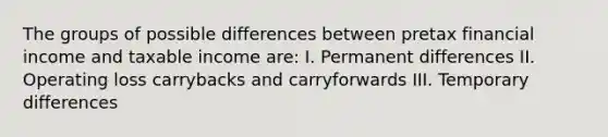 The groups of possible differences between pretax financial income and taxable income are: I. Permanent differences II. Operating loss carrybacks and carryforwards III. Temporary differences