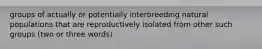 groups of actually or potentially interbreeding natural populations that are reproductively isolated from other such groups (two or three words)