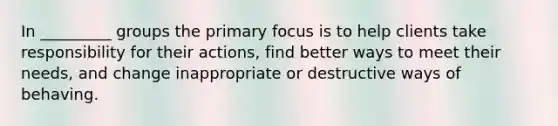 In _________ groups the primary focus is to help clients take responsibility for their actions, find better ways to meet their needs, and change inappropriate or destructive ways of behaving.