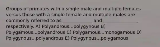 Groups of primates with a single male and multiple females versus those with a single female and multiple males are commonly referred to as _____________ and _______________, respectively. A) Polyandrous...polygynous B) Polygamous...polyandrous C) Polygamous...monogamous D) Polygynous...polyandrous E) Polygynous...polygamous