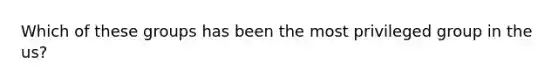 Which of these groups has been the most privileged group in the us?