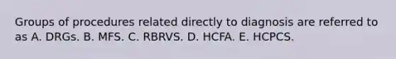 Groups of procedures related directly to diagnosis are referred to as A. DRGs. B. MFS. C. RBRVS. D. HCFA. E. HCPCS.