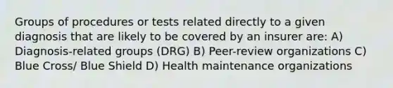 Groups of procedures or tests related directly to a given diagnosis that are likely to be covered by an insurer are: A) Diagnosis-related groups (DRG) B) Peer-review organizations C) Blue Cross/ Blue Shield D) Health maintenance organizations