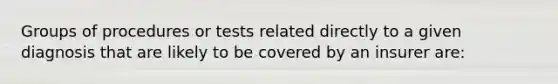 Groups of procedures or tests related directly to a given diagnosis that are likely to be covered by an insurer are: