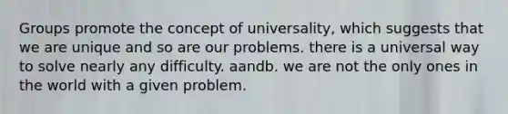 Groups promote the concept of universality, which suggests that we are unique and so are our problems. there is a universal way to solve nearly any difficulty. aandb. we are not the only ones in the world with a given problem.