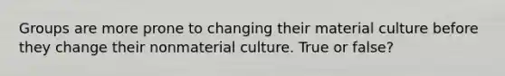 Groups are more prone to changing their material culture before they change their nonmaterial culture. True or false?