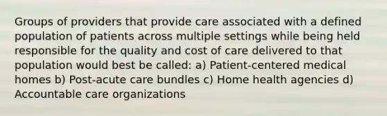 Groups of providers that provide care associated with a defined population of patients across multiple settings while being held responsible for the quality and cost of care delivered to that population would best be called: a) Patient-centered medical homes b) Post-acute care bundles c) Home health agencies d) Accountable care organizations