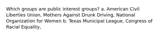 Which groups are public interest groups? a. American Civil Liberties Union, Mothers Against Drunk Driving, National Organization for Women b. Texas Municipal League, Congress of Racial Equality,