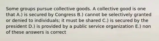 Some groups pursue collective goods. A collective good is one that A.) is secured by Congress B.) cannot be selectively granted or denied to individuals; it must be shared C.) is secured by the president D.) is provided by a public service organization E.) non of these answers is correct