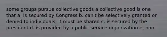 some groups pursue collective goods a collective good is one that a. is secured by Congress b. can't be selectively granted or denied to individuals; it must be shared c. is secured by the president d. is provided by a public service organization e, non