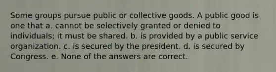 Some groups pursue public or collective goods. A public good is one that a. cannot be selectively granted or denied to individuals; it must be shared. b. is provided by a public service organization. c. is secured by the president. d. is secured by Congress. e. None of the answers are correct.