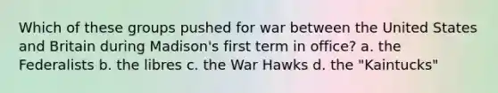 Which of these groups pushed for war between the United States and Britain during Madison's first term in office? a. the Federalists b. the libres c. the War Hawks d. the "Kaintucks"