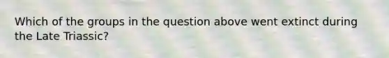 Which of the groups in the question above went extinct during the Late Triassic?