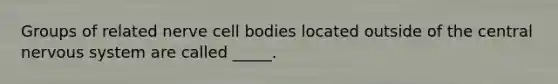 Groups of related nerve cell bodies located outside of the central nervous system are called _____.