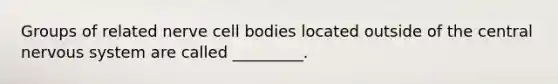 Groups of related nerve cell bodies located outside of the central <a href='https://www.questionai.com/knowledge/kThdVqrsqy-nervous-system' class='anchor-knowledge'>nervous system</a> are called _________.