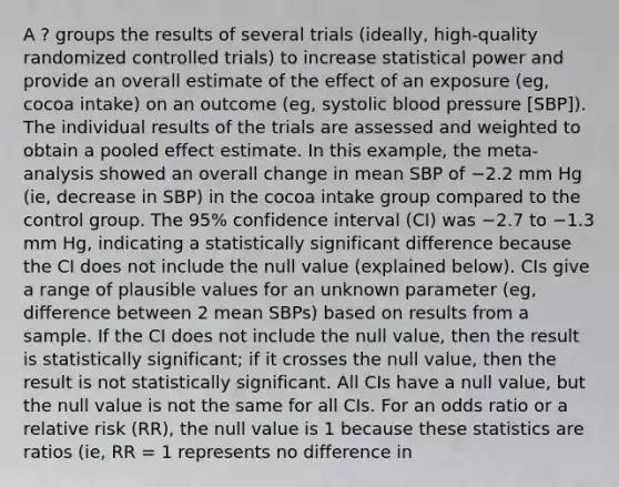 A ? groups the results of several trials (ideally, high-quality randomized controlled trials) to increase statistical power and provide an overall estimate of the effect of an exposure (eg, cocoa intake) on an outcome (eg, systolic blood pressure [SBP]). The individual results of the trials are assessed and weighted to obtain a pooled effect estimate. In this example, the meta-analysis showed an overall change in mean SBP of −2.2 mm Hg (ie, decrease in SBP) in the cocoa intake group compared to the control group. The 95% confidence interval (CI) was −2.7 to −1.3 mm Hg, indicating a statistically significant difference because the CI does not include the null value (explained below). CIs give a range of plausible values for an unknown parameter (eg, difference between 2 mean SBPs) based on results from a sample. If the CI does not include the null value, then the result is statistically significant; if it crosses the null value, then the result is not statistically significant. All CIs have a null value, but the null value is not the same for all CIs. For an odds ratio or a relative risk (RR), the null value is 1 because these statistics are ratios (ie, RR = 1 represents no difference in