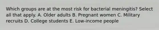 Which groups are at the most risk for bacterial meningitis? Select all that apply. A. Older adults B. Pregnant women C. Military recruits D. College students E. Low-income people