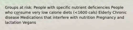 Groups at risk: People with specific nutrient deficiencies People who consume very low calorie diets (<1600 cals) Elderly Chronic disease Medications that interfere with nutrition Pregnancy and lactation Vegans