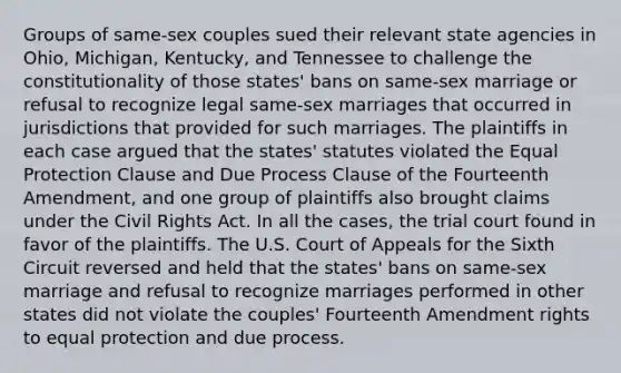 Groups of same-sex couples sued their relevant state agencies in Ohio, Michigan, Kentucky, and Tennessee to challenge the constitutionality of those states' bans on same-sex marriage or refusal to recognize legal same-sex marriages that occurred in jurisdictions that provided for such marriages. The plaintiffs in each case argued that the states' statutes violated the Equal Protection Clause and Due Process Clause of the Fourteenth Amendment, and one group of plaintiffs also brought claims under the Civil Rights Act. In all the cases, the trial court found in favor of the plaintiffs. The U.S. Court of Appeals for the Sixth Circuit reversed and held that the states' bans on same-sex marriage and refusal to recognize marriages performed in other states did not violate the couples' Fourteenth Amendment rights to equal protection and due process.