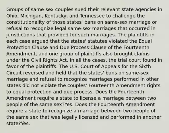 Groups of same-sex couples sued their relevant state agencies in Ohio, Michigan, Kentucky, and Tennessee to challenge the constitutionality of those states' bans on same-sex marriage or refusal to recognize legal same-sex marriages that occurred in jurisdictions that provided for such marriages. The plaintiffs in each case argued that the states' statutes violated the Equal Protection Clause and Due Process Clause of the Fourteenth Amendment, and one group of plaintiffs also brought claims under the Civil Rights Act. In all the cases, the trial court found in favor of the plaintiffs. The U.S. Court of Appeals for the Sixth Circuit reversed and held that the states' bans on same-sex marriage and refusal to recognize marriages performed in other states did not violate the couples' Fourteenth Amendment rights to equal protection and due process. Does the Fourteenth Amendment require a state to license a marriage between two people of the same sex?Yes. Does the Fourteenth Amendment require a state to recognize a marriage between two people of the same sex that was legally licensed and performed in another state?Yes.