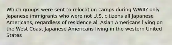 Which groups were sent to relocation camps during WWII? only Japanese immigrants who were not U.S. citizens all Japanese Americans, regardless of residence all Asian Americans living on the West Coast Japanese Americans living in the western United States