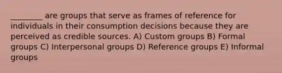 ________ are groups that serve as frames of reference for individuals in their consumption decisions because they are perceived as credible sources. A) Custom groups B) Formal groups C) Interpersonal groups D) Reference groups E) Informal groups