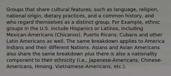 Groups that share cultural features, such as language, religion, national origin, dietary practices, and a common history, and who regard themselves as a distinct group. For Example, ethnic groups in the U.S. include Hispanics or Latinos, including Mexican-Americans (Chicanos), Puerto Ricans, Cubans and other Latin Americans as well. The same breakdown applies to America Indians and their different Nations. Asians and Asian Americans also share the same breakdown plus there is also a nationality component to their ethnicity (i.e., Japanese-Americans, Chinese-Americans, Hmong, Vietnamese-Americans, etc.).