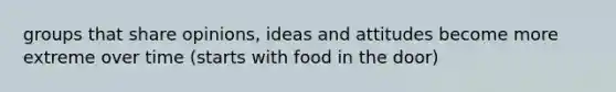 groups that share opinions, ideas and attitudes become more extreme over time (starts with food in the door)