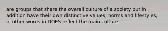 are groups that share the overall culture of a society but in addition have their own distinctive values, norms and lifestyles, in other words in DOES reflect the main culture.